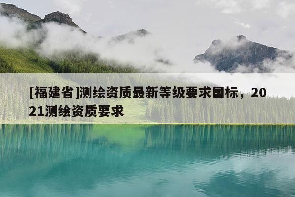 [福建省]测绘资质最新等级要求国标，2021测绘资质要求