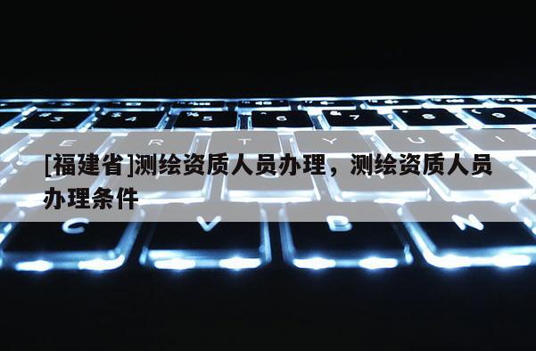 [福建省]测绘资质人员办理，测绘资质人员办理条件