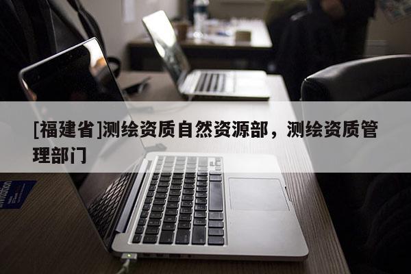 [福建省]测绘资质自然资源部，测绘资质管理部门