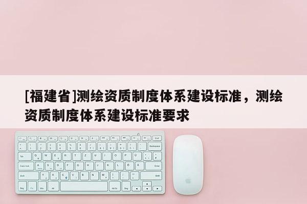 [福建省]测绘资质制度体系建设标准，测绘资质制度体系建设标准要求