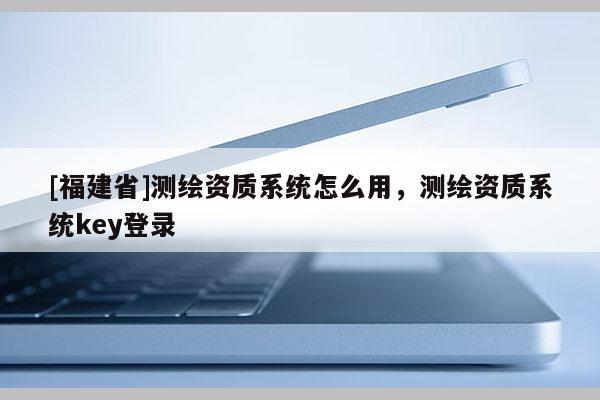[福建省]测绘资质系统怎么用，测绘资质系统key登录