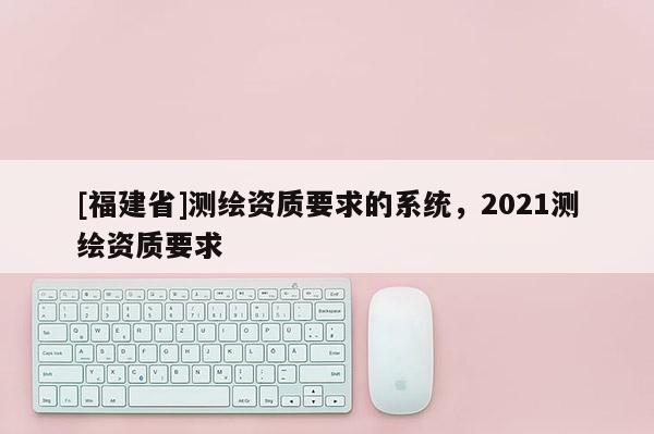 [福建省]测绘资质要求的系统，2021测绘资质要求