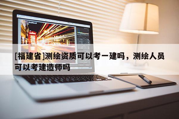 [福建省]测绘资质可以考一建吗，测绘人员可以考建造师吗