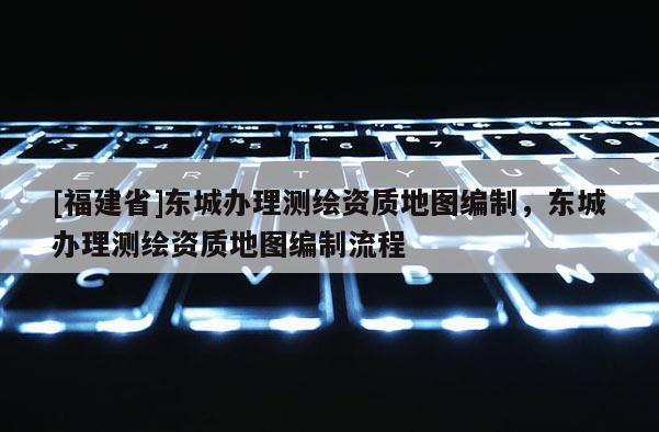 [福建省]东城办理测绘资质地图编制，东城办理测绘资质地图编制流程