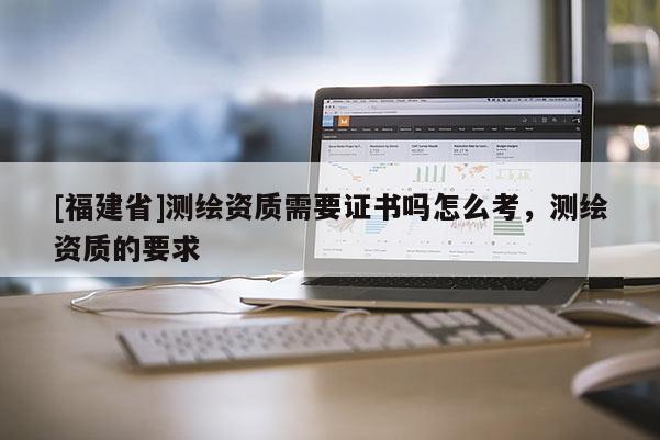 [福建省]测绘资质需要证书吗怎么考，测绘资质的要求