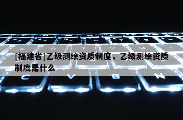 [福建省]乙级测绘资质制度，乙级测绘资质制度是什么