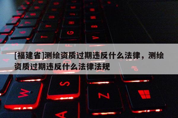[福建省]测绘资质过期违反什么法律，测绘资质过期违反什么法律法规