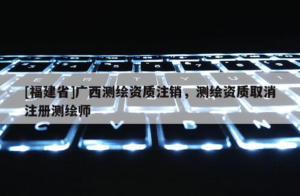 [福建省]广西测绘资质注销，测绘资质取消注册测绘师