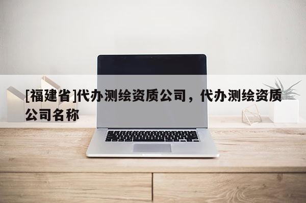 [福建省]代办测绘资质公司，代办测绘资质公司名称