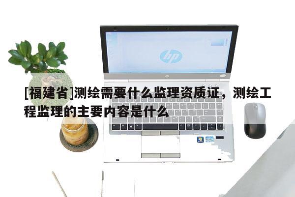 [福建省]测绘需要什么监理资质证，测绘工程监理的主要内容是什么
