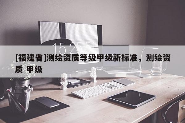 [福建省]测绘资质等级甲级新标准，测绘资质 甲级