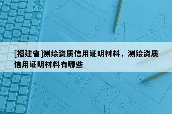 [福建省]测绘资质信用证明材料，测绘资质信用证明材料有哪些