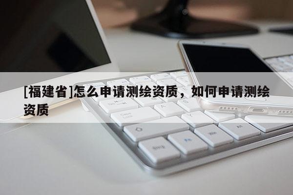 [福建省]怎么申请测绘资质，如何申请测绘资质