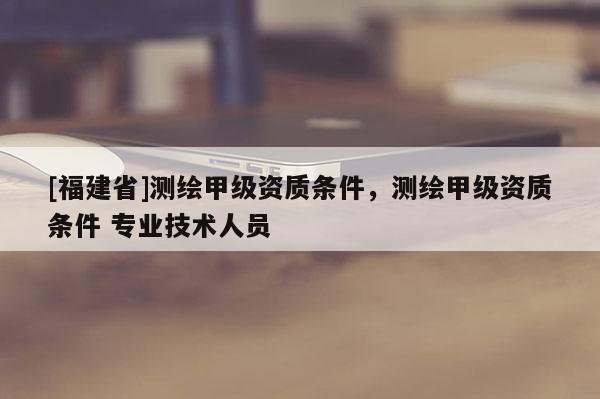[福建省]测绘甲级资质条件，测绘甲级资质条件 专业技术人员