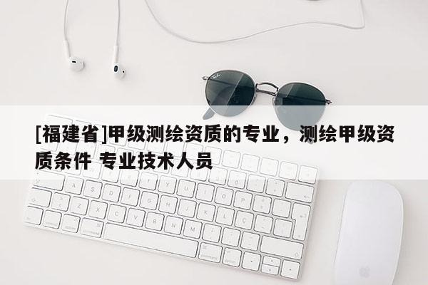 [福建省]甲级测绘资质的专业，测绘甲级资质条件 专业技术人员