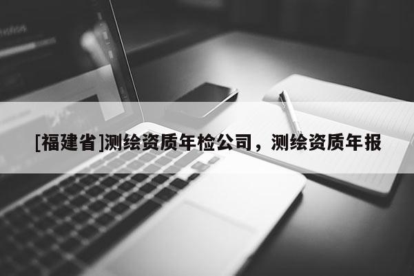 [福建省]测绘资质年检公司，测绘资质年报