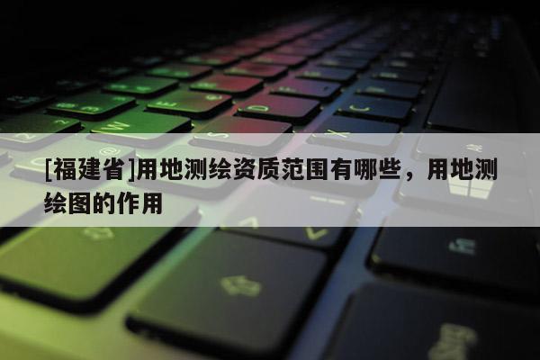[福建省]用地测绘资质范围有哪些，用地测绘图的作用