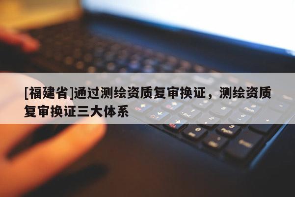[福建省]通过测绘资质复审换证，测绘资质复审换证三大体系