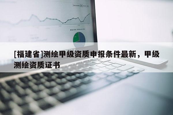 [福建省]测绘甲级资质申报条件最新，甲级测绘资质证书