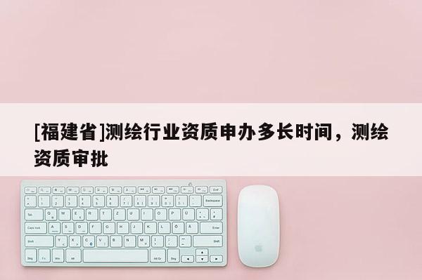 [福建省]测绘行业资质申办多长时间，测绘资质审批