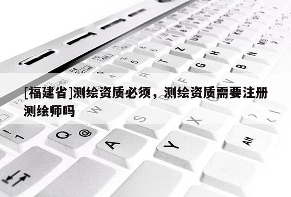 [福建省]测绘资质必须，测绘资质需要注册测绘师吗