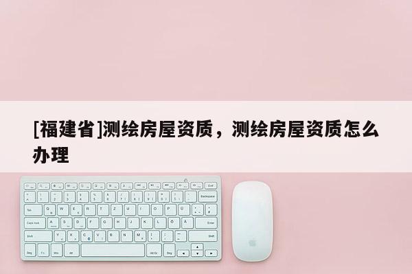 [福建省]测绘房屋资质，测绘房屋资质怎么办理