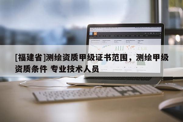 [福建省]测绘资质甲级证书范围，测绘甲级资质条件 专业技术人员