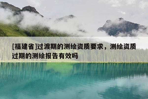 [福建省]过渡期的测绘资质要求，测绘资质过期的测绘报告有效吗