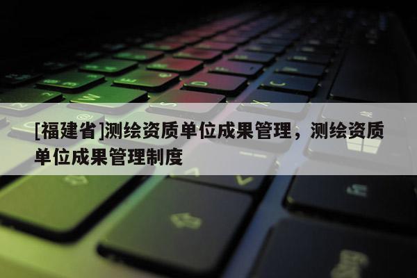 [福建省]测绘资质单位成果管理，测绘资质单位成果管理制度