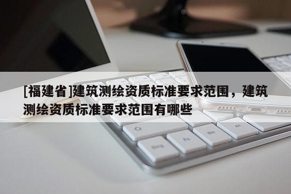 [福建省]建筑测绘资质标准要求范围，建筑测绘资质标准要求范围有哪些