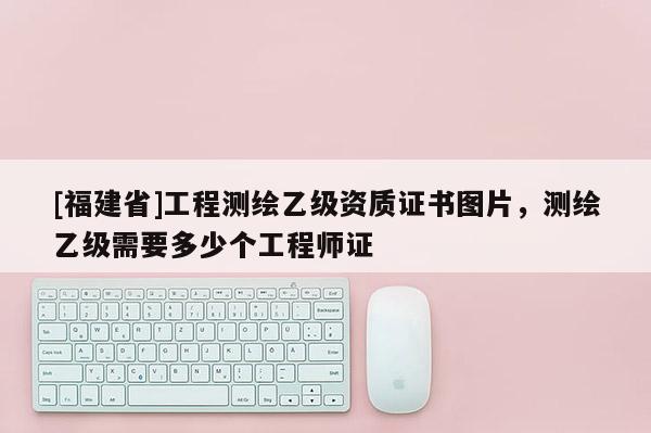 [福建省]工程测绘乙级资质证书图片，测绘乙级需要多少个工程师证