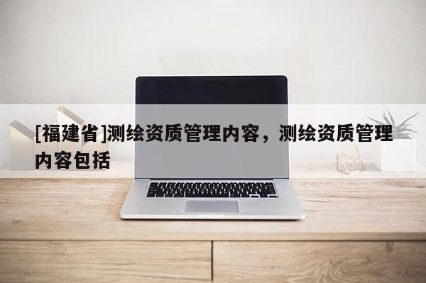 [福建省]测绘资质管理内容，测绘资质管理内容包括