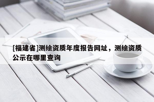 [福建省]测绘资质年度报告网址，测绘资质公示在哪里查询