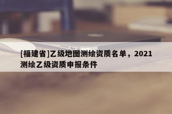 [福建省]乙级地图测绘资质名单，2021测绘乙级资质申报条件
