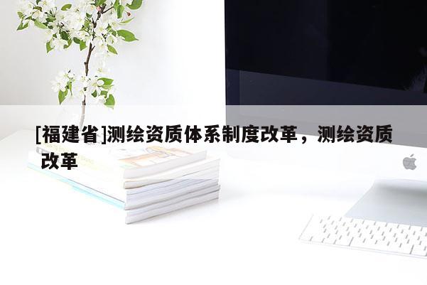 [福建省]测绘资质体系制度改革，测绘资质 改革