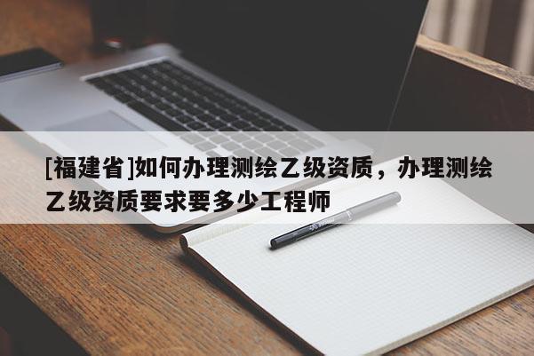 [福建省]如何办理测绘乙级资质，办理测绘乙级资质要求要多少工程师