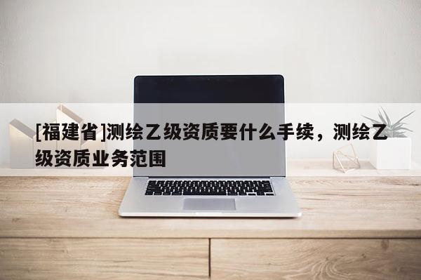 [福建省]测绘乙级资质要什么手续，测绘乙级资质业务范围