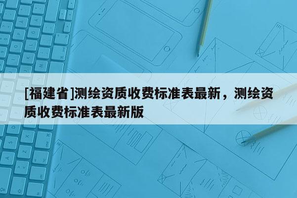 [福建省]测绘资质收费标准表最新，测绘资质收费标准表最新版