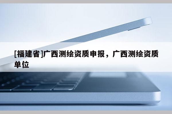 [福建省]广西测绘资质申报，广西测绘资质单位