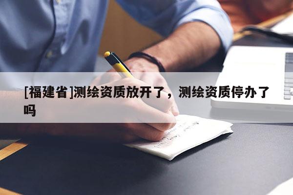 [福建省]测绘资质放开了，测绘资质停办了吗