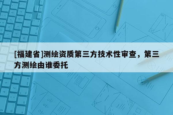 [福建省]测绘资质第三方技术性审查，第三方测绘由谁委托