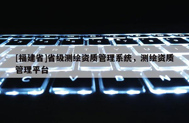 [福建省]省级测绘资质管理系统，测绘资质管理平台