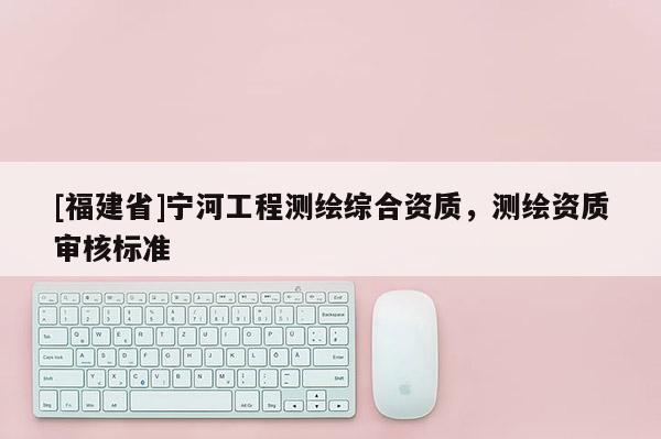 [福建省]宁河工程测绘综合资质，测绘资质审核标准