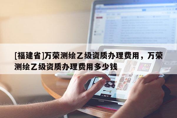 [福建省]万荣测绘乙级资质办理费用，万荣测绘乙级资质办理费用多少钱