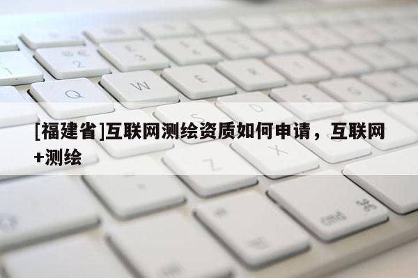 [福建省]互联网测绘资质如何申请，互联网+测绘
