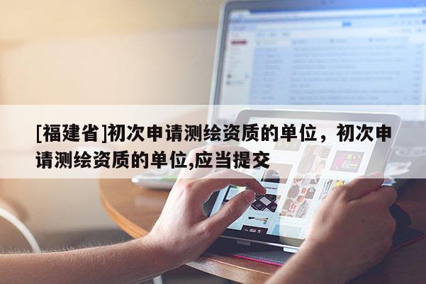 [福建省]初次申请测绘资质的单位，初次申请测绘资质的单位,应当提交