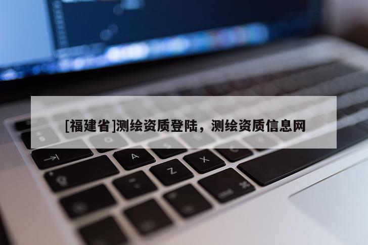 [福建省]测绘资质登陆，测绘资质信息网