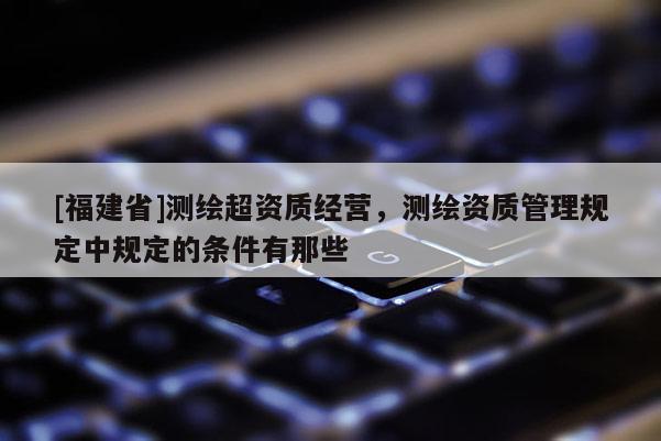 [福建省]测绘超资质经营，测绘资质管理规定中规定的条件有那些