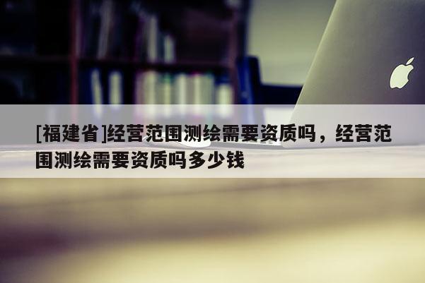 [福建省]经营范围测绘需要资质吗，经营范围测绘需要资质吗多少钱