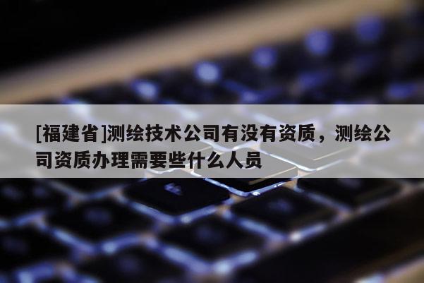 [福建省]测绘技术公司有没有资质，测绘公司资质办理需要些什么人员